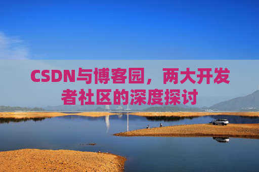 CSDN与博客园,两大开发者社区的深度探讨